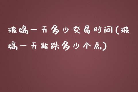 玻璃一天多少交易时间(玻璃一天能跌多少个点)