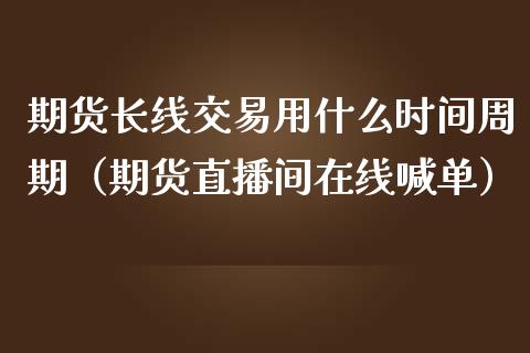 期货长线交易用什么时间周期（期货直播间在线喊单）