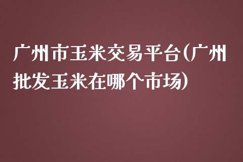 广州市玉米交易平台(广州批发玉米在哪个市场)