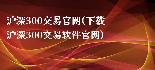 沪深300交易官网(下载沪深300交易软件官网)