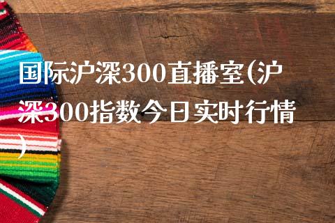 国际沪深300直播室(沪深300指数今日实时行情)