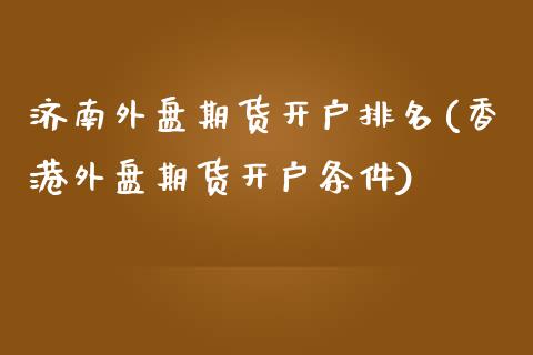 济南外盘期货开户排名(香港外盘期货开户条件)