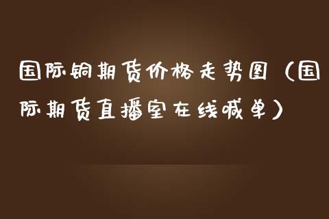 国际铜期货价格走势图（国际期货直播室在线喊单）