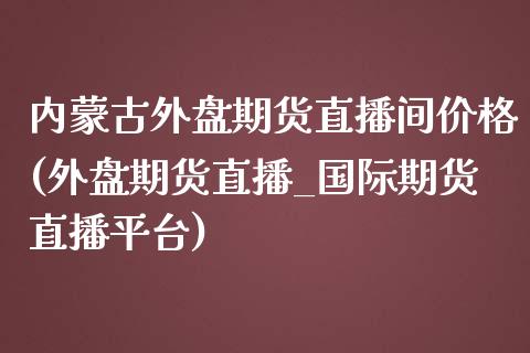 内蒙古外盘期货直播间价格(外盘期货直播_国际期货直播平台)