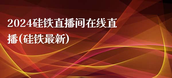 2024硅铁直播间在线直播(硅铁最新)