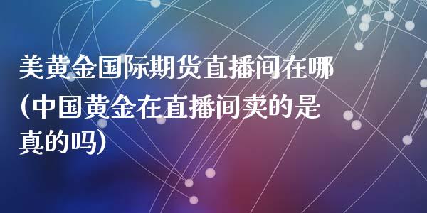 美黄金国际期货直播间在哪(中国黄金在直播间卖的是真的吗)