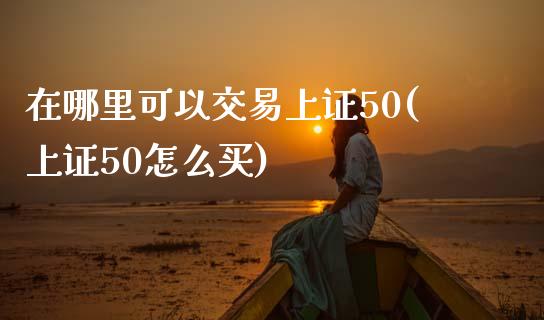 在哪里可以交易上证50(上证50怎么买)