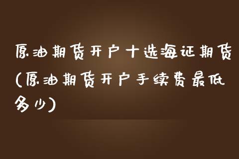 原油期货开户十选海证期货(原油期货开户手续费最低多少)