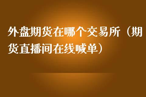 外盘期货在哪个交易所（期货直播间在线喊单）