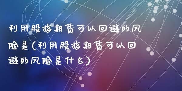 利用股指期货可以回避的风险是(利用股指期货可以回避的风险是什么)