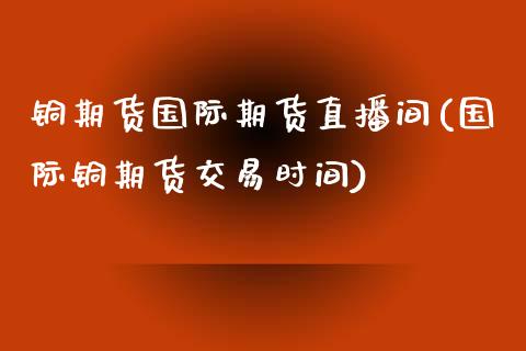 铜期货国际期货直播间(国际铜期货交易时间)