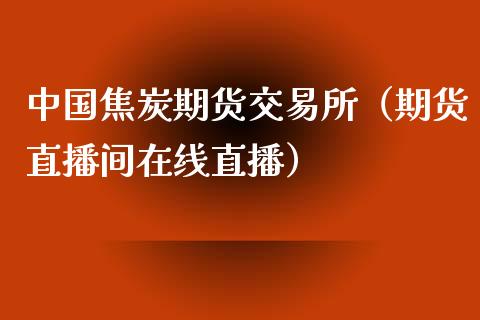 中国焦炭期货交易所（期货直播间在线直播）