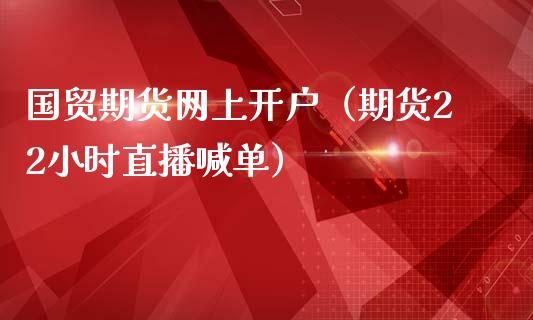 国贸期货网上开户（期货22小时直播喊单）