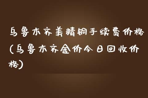 乌鲁木齐美精铜手续费价格(乌鲁木齐金价今日回收价格)