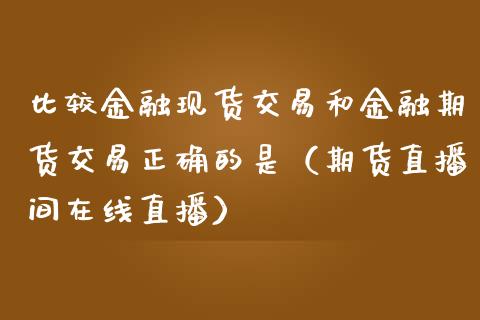 比较金融现货交易和金融期货交易正确的是（期货直播间在线直播）