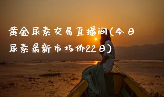 黄金尿素交易直播间(今日尿素最新市场价22日)