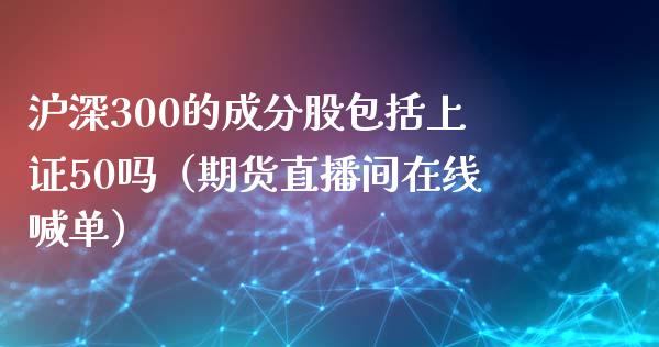 沪深300的成分股包括上证50吗（期货直播间在线喊单）