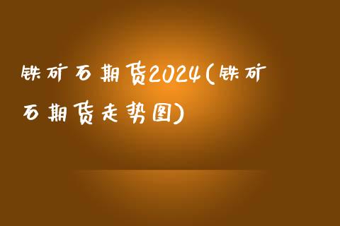 铁矿石期货2024(铁矿石期货走势图)