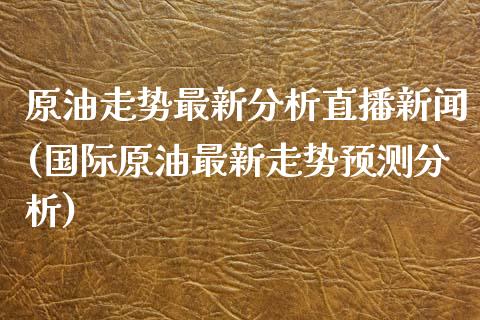 原油走势最新分析直播新闻(国际原油最新走势预测分析)