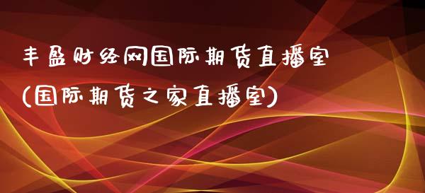 丰盈财经网国际期货直播室(国际期货之家直播室)