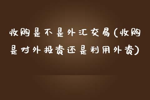 收购是不是外汇交易(收购是对外投资还是利用外资)