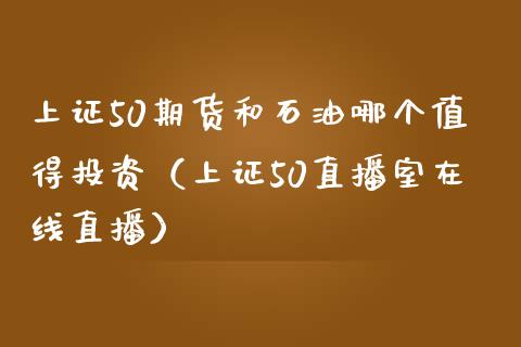 上证50期货和石油哪个值得投资（上证50直播室在线直播）