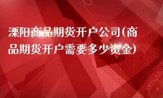 溧阳商品期货开户公司(商品期货开户需要多少资金)