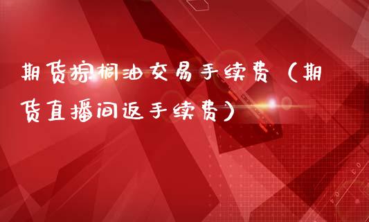 期货棕榈油交易手续费（期货直播间返手续费）