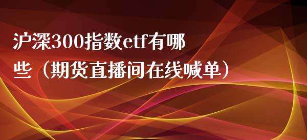 沪深300指数etf有哪些（期货直播间在线喊单）