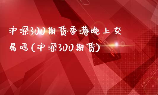 沪深300期货香港晚上交易吗(沪深300期货)