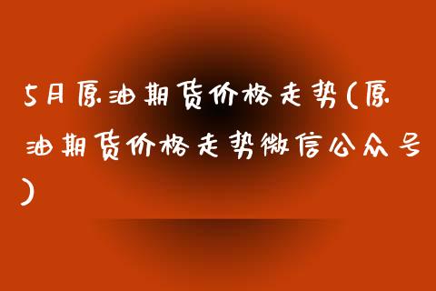 5月原油期货价格走势(原油期货价格走势微信公众号)