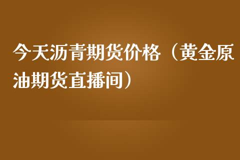 今天沥青期货价格（黄金原油期货直播间）