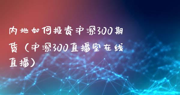 内地如何投资沪深300期货（沪深300直播室在线直播）