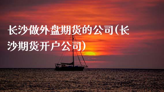 长沙做外盘期货的公司(长沙期货开户公司)