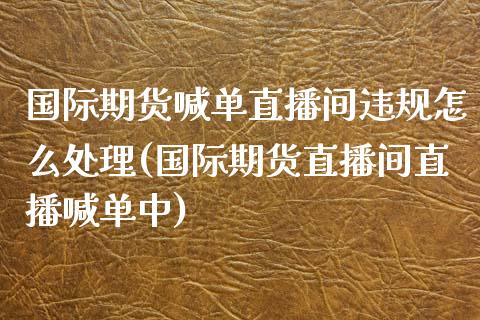 国际期货喊单直播间违规怎么处理(国际期货直播间直播喊单中)