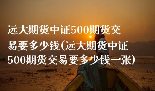 远大期货中证500期货交易要多少钱(远大期货中证500期货交易要多少钱一张)