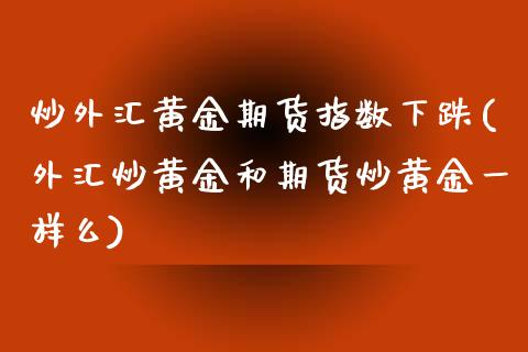 炒外汇黄金期货指数下跌(外汇炒黄金和期货炒黄金一样么)