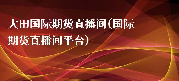 大田国际期货直播间(国际期货直播间平台)